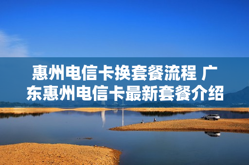 惠州电信卡换套餐流程 广东惠州电信卡最新套餐介绍