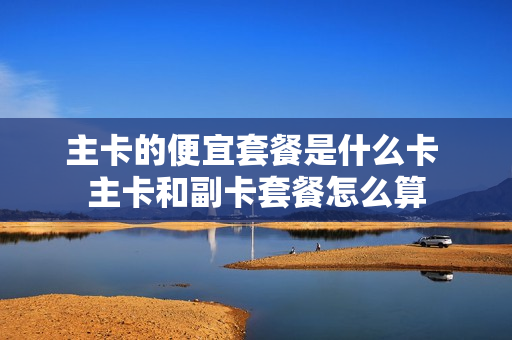 主卡的便宜套餐是什么卡 主卡和副卡套餐怎么算