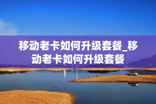 移动老卡如何升级套餐_移动老卡如何升级套餐