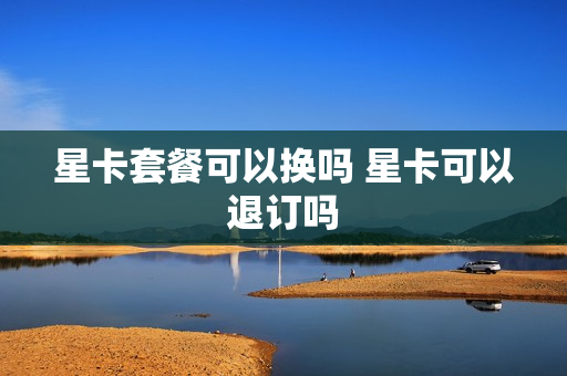 星卡套餐可以换吗 星卡可以退订吗