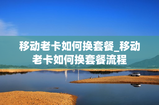 移动老卡如何换套餐_移动老卡如何换套餐流程