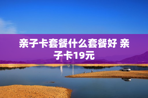 亲子卡套餐什么套餐好 亲子卡19元