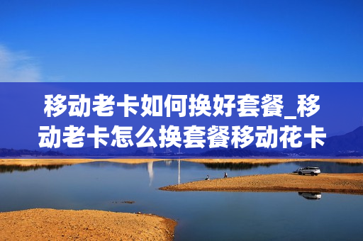 移动老卡如何换好套餐_移动老卡怎么换套餐移动花卡