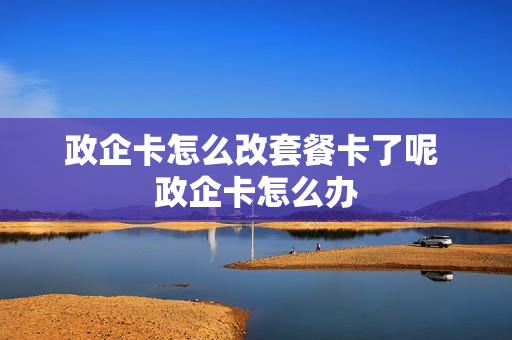 政企卡怎么改套餐卡了呢 政企卡怎么办
