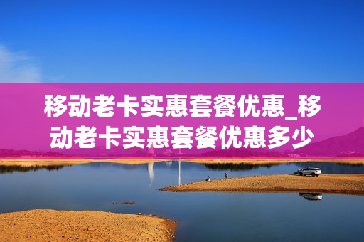 移动老卡实惠套餐优惠_移动老卡实惠套餐优惠多少