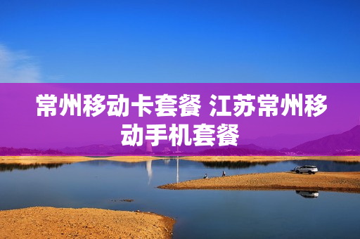 常州移动卡套餐 江苏常州移动手机套餐