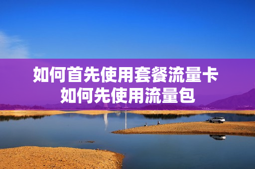 如何首先使用套餐流量卡 如何先使用流量包