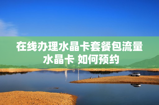 在线办理水晶卡套餐包流量 水晶卡 如何预约