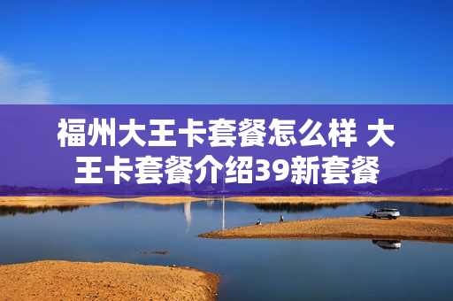 福州大王卡套餐怎么样 大王卡套餐介绍39新套餐