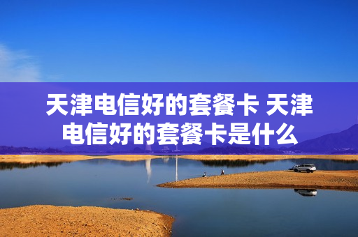 天津电信好的套餐卡 天津电信好的套餐卡是什么