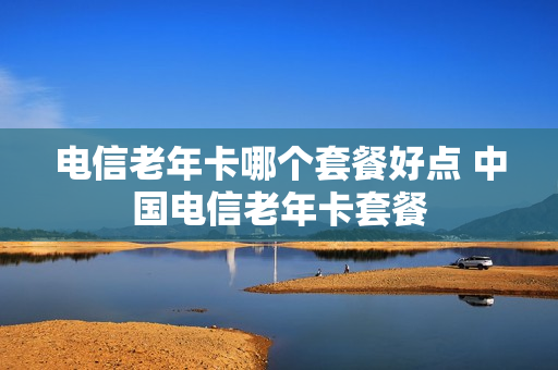 电信老年卡哪个套餐好点 中国电信老年卡套餐