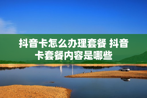 抖音卡怎么办理套餐 抖音卡套餐内容是哪些