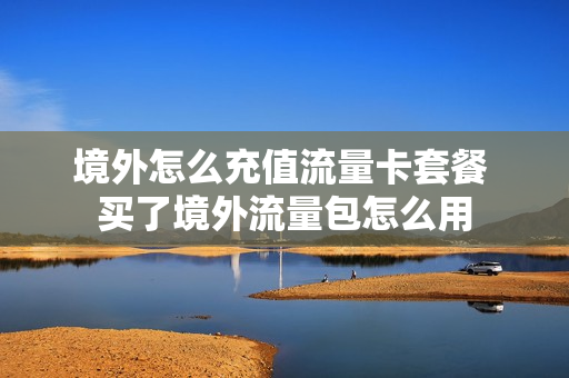 境外怎么充值流量卡套餐 买了境外流量包怎么用