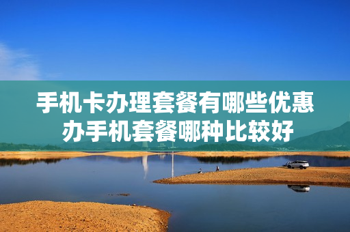 手机卡办理套餐有哪些优惠 办手机套餐哪种比较好