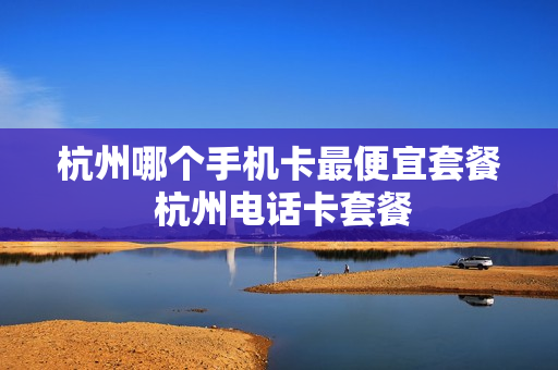 杭州哪个手机卡最便宜套餐 杭州电话卡套餐