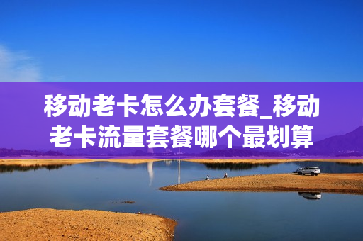 移动老卡怎么办套餐_移动老卡流量套餐哪个最划算