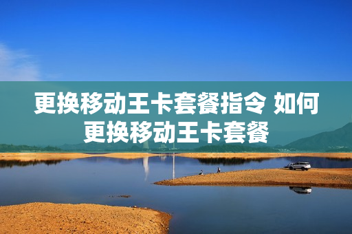 更换移动王卡套餐指令 如何更换移动王卡套餐