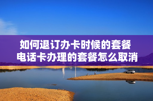 如何退订办卡时候的套餐 电话卡办理的套餐怎么取消