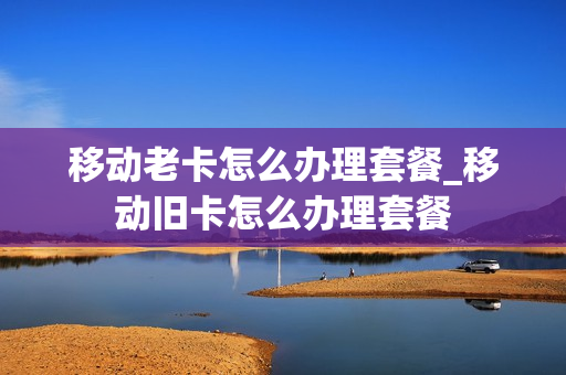 移动老卡怎么办理套餐_移动旧卡怎么办理套餐