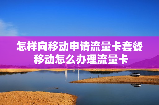 怎样向移动申请流量卡套餐 移动怎么办理流量卡