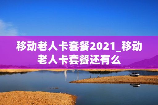 移动老人卡套餐2021_移动老人卡套餐还有么