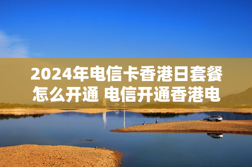 2024年电信卡香港日套餐怎么开通 电信开通香港电话