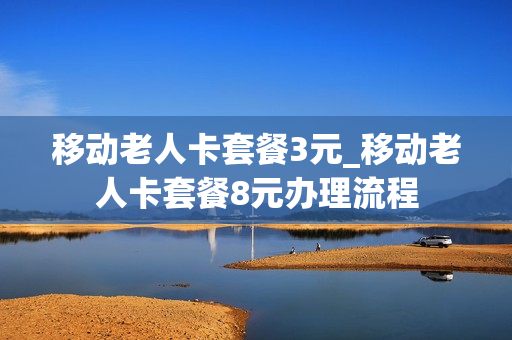 移动老人卡套餐3元_移动老人卡套餐8元办理流程