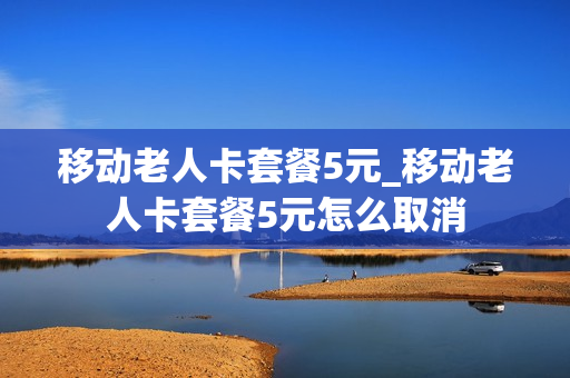 移动老人卡套餐5元_移动老人卡套餐5元怎么取消