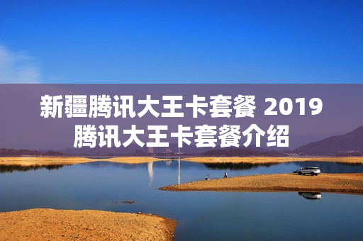 新疆腾讯大王卡套餐 2019腾讯大王卡套餐介绍