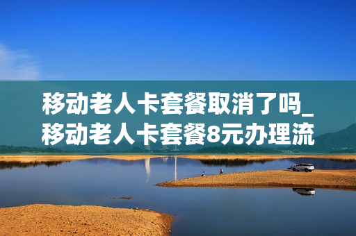 移动老人卡套餐取消了吗_移动老人卡套餐8元办理流程