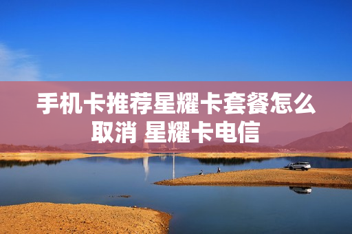 手机卡推荐星耀卡套餐怎么取消 星耀卡电信