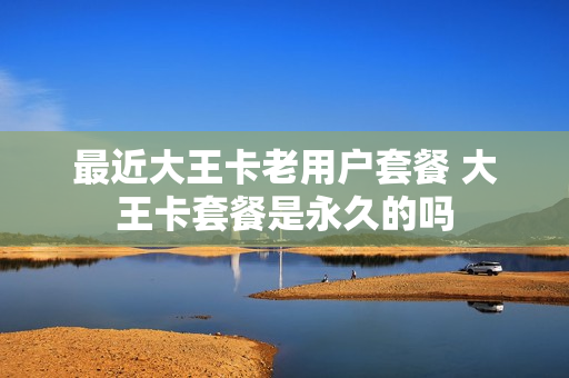 最近大王卡老用户套餐 大王卡套餐是永久的吗