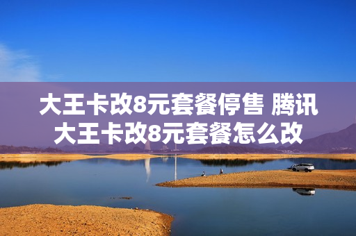 大王卡改8元套餐停售 腾讯大王卡改8元套餐怎么改