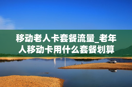 移动老人卡套餐流量_老年人移动卡用什么套餐划算
