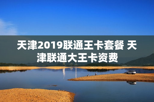天津2019联通王卡套餐 天津联通大王卡资费