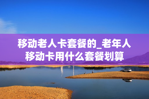 移动老人卡套餐的_老年人移动卡用什么套餐划算