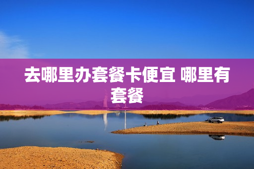去哪里办套餐卡便宜 哪里有套餐