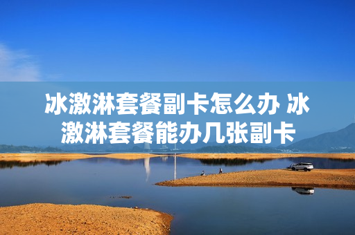 冰激淋套餐副卡怎么办 冰激淋套餐能办几张副卡