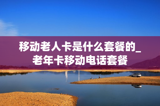 移动老人卡是什么套餐的_老年卡移动电话套餐