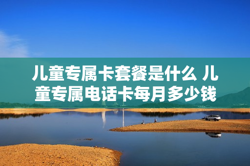 儿童专属卡套餐是什么 儿童专属电话卡每月多少钱