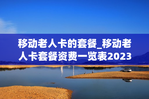 移动老人卡的套餐_移动老人卡套餐资费一览表2023