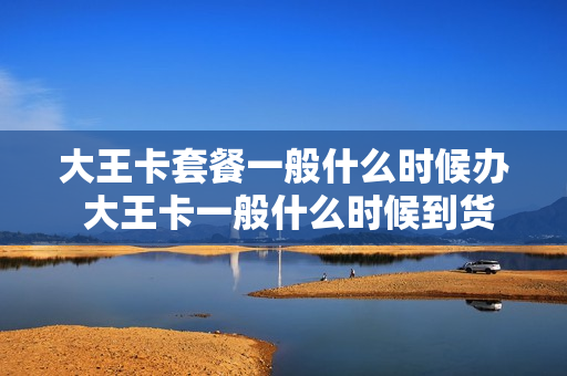 大王卡套餐一般什么时候办 大王卡一般什么时候到货