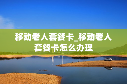 移动老人套餐卡_移动老人套餐卡怎么办理