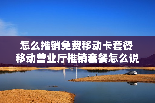 怎么推销免费移动卡套餐 移动营业厅推销套餐怎么说