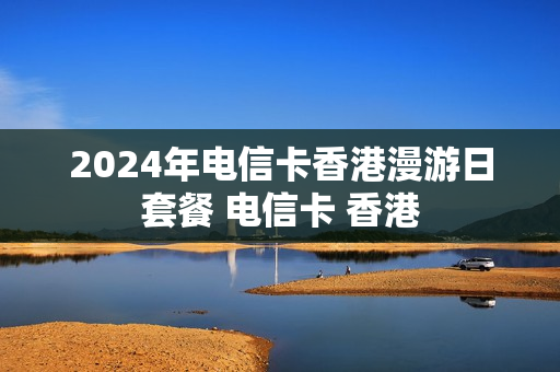 2024年电信卡香港漫游日套餐 电信卡 香港