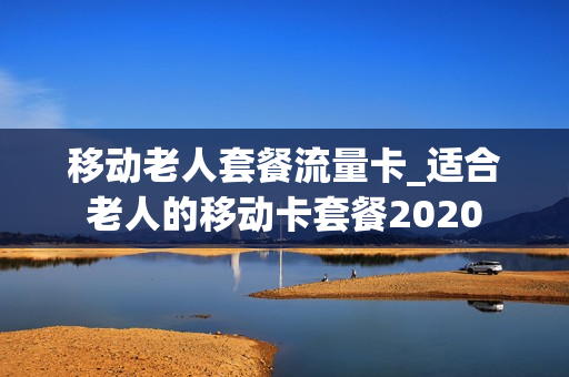 移动老人套餐流量卡_适合老人的移动卡套餐2020