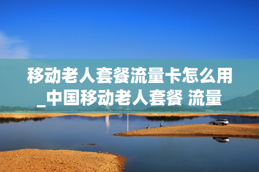 移动老人套餐流量卡怎么用_中国移动老人套餐 流量