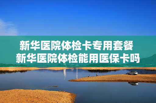 新华医院体检卡专用套餐 新华医院体检能用医保卡吗