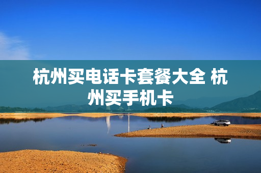 杭州买电话卡套餐大全 杭州买手机卡