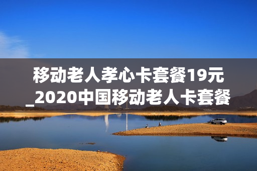 移动老人孝心卡套餐19元_2020中国移动老人卡套餐
